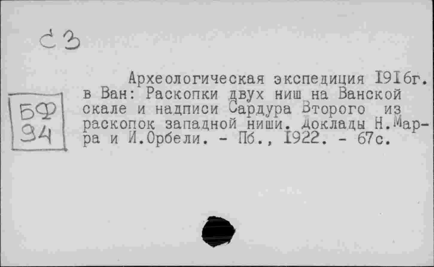 ﻿Археологическая экспедиция 1916г. в Ван: Раскопки двух ниш на Ванской скале и надписи Сардура Второго из раскопок западной ниши. Доклады Н.Марра и И.Орбели. - Пб., 1922. - 67с.